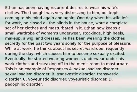 Ethan has been having recurrent desires to wear his wife's clothes. The thought was very distressing to him, but kept coming to his mind again and again. One day when his wife left for work, he closed all the blinds in the house, wore a complete set of her clothes and masturbated in it. Ethan now keeps a small wardrobe of women's underwear, stockings, high heels, makeup, a wig, and dresses. He has been wearing the clothes secretly for the past two years solely for the purpose of pleasure. While at work, he thinks about his secret wardrobe frequently during the day, which causes him to become sexually excited. Eventually, he started wearing women's underwear under his work clothes and sneaking off to the men's room to masturbate. This is an example of Responses A. sexual sadism disorder. sexual sadism disorder. B. transvestic disorder. transvestic disorder. C. voyeuristic disorder. voyeuristic disorder. D. pedophilic disorder.