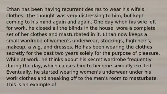 Ethan has been having recurrent desires to wear his wife's clothes. The thought was very distressing to him, but kept coming to his mind again and again. One day when his wife left for work, he closed all the blinds in the house, wore a complete set of her clothes and masturbated in it. Ethan now keeps a small wardrobe of women's underwear, stockings, high heels, makeup, a wig, and dresses. He has been wearing the clothes secretly for the past two years solely for the purpose of pleasure. While at work, he thinks about his secret wardrobe frequently during the day, which causes him to become sexually excited. Eventually, he started wearing women's underwear under his work clothes and sneaking off to the men's room to masturbate. This is an example of