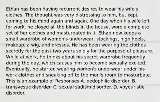 Ethan has been having recurrent desires to wear his wife's clothes. The thought was very distressing to him, but kept coming to his mind again and again. One day when his wife left for work, he closed all the blinds in the house, wore a complete set of her clothes and masturbated in it. Ethan now keeps a small wardrobe of women's underwear, stockings, high heels, makeup, a wig, and dresses. He has been wearing the clothes secretly for the past two years solely for the purpose of pleasure. While at work, he thinks about his secret wardrobe frequently during the day, which causes him to become sexually excited. Eventually, he started wearing women's underwear under his work clothes and sneaking off to the men's room to masturbate. This is an example of Responses A. pedophilic disorder. B. transvestic disorder. C. sexual sadism disorder. D. voyeuristic disorder.