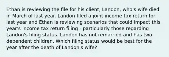 Ethan is reviewing the file for his client, Landon, who's wife died in March of last year. Landon filed a joint income tax return for last year and Ethan is reviewing scenarios that could impact this year's income tax return filing - particularly those regarding Landon's filing status. Landon has not remarried and has two dependent children. Which filing status would be best for the year after the death of Landon's wife?
