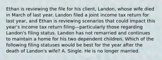 Ethan is reviewing the file for his client, Landon, whose wife died in March of last year. Landon filed a joint income tax return for last year, and Ethan is reviewing scenarios that could impact this year's income tax return filing—particularly those regarding Landon's filing status. Landon has not remarried and continues to maintain a home for his two dependent children. Which of the following filing statuses would be best for the year after the death of Landon's wife? A. Single. He is no longer married.