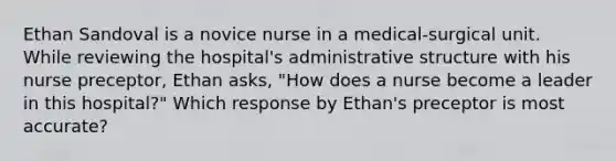 Ethan Sandoval is a novice nurse in a​ medical-surgical unit. While reviewing the​ hospital's administrative structure with his nurse​ preceptor, Ethan​ asks, "How does a nurse become a leader in this​ hospital?" Which response by​ Ethan's preceptor is most​ accurate?