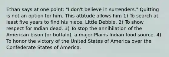 Ethan says at one point: "I don't believe in surrenders." Quitting is not an option for him. This attitude allows him 1) To search at least five years to find his niece, Little Debbie. 2) To show respect for Indian dead. 3) To stop the annihilation of the American bison (or buffalo), a major Plains Indian food source. 4) To honor the victory of the United States of America over the Confederate States of America.