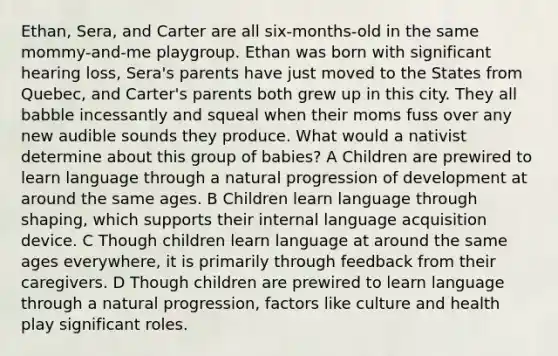 Ethan, Sera, and Carter are all six-months-old in the same mommy-and-me playgroup. Ethan was born with significant hearing loss, Sera's parents have just moved to the States from Quebec, and Carter's parents both grew up in this city. They all babble incessantly and squeal when their moms fuss over any new audible sounds they produce. What would a nativist determine about this group of babies? A Children are prewired to learn language through a natural progression of development at around the same ages. B Children learn language through shaping, which supports their internal language acquisition device. C Though children learn language at around the same ages everywhere, it is primarily through feedback from their caregivers. D Though children are prewired to learn language through a natural progression, factors like culture and health play significant roles.