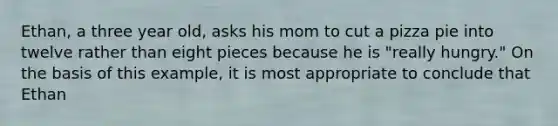 Ethan, a three year old, asks his mom to cut a pizza pie into twelve rather than eight pieces because he is "really hungry." On the basis of this example, it is most appropriate to conclude that Ethan