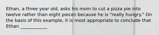 Ethan, a three year old, asks his mom to cut a pizza pie into twelve rather than eight pieces because he is "really hungry." On the basis of this example, it is most appropriate to conclude that Ethan ____________