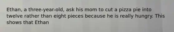 Ethan, a three-year-old, ask his mom to cut a pizza pie into twelve rather than eight pieces because he is really hungry. This shows that Ethan