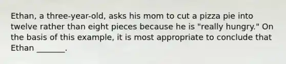 Ethan, a three-year-old, asks his mom to cut a pizza pie into twelve rather than eight pieces because he is "really hungry." On the basis of this example, it is most appropriate to conclude that Ethan _______.