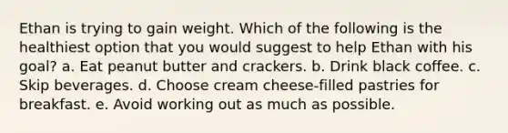 Ethan is trying to gain weight. Which of the following is the healthiest option that you would suggest to help Ethan with his goal? a. Eat peanut butter and crackers. b. Drink black coffee. c. Skip beverages. d. Choose cream cheese-filled pastries for breakfast. e. Avoid working out as much as possible.