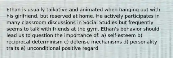 Ethan is usually talkative and animated when hanging out with his girlfriend, but reserved at home. He actively participates in many classroom discussions in Social Studies but frequently seems to talk with friends at the gym. Ethan's behavior should lead us to question the importance of: a) self-esteem b) reciprocal determinism c) defense mechanisms d) personality traits e) unconditional positive regard