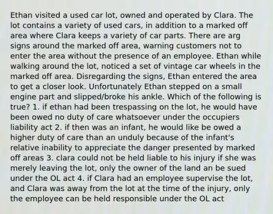 Ethan visited a used car lot, owned and operated by Clara. The lot contains a variety of used cars, in addition to a marked off area where Clara keeps a variety of car parts. There are arg signs around the marked off area, warning customers not to enter the area without the presence of an employee. Ethan while walking around the lot, noticed a set of vintage car wheels in the marked off area. Disregarding the signs, Ethan entered the area to get a closer look. Unfortunately Ethan stepped on a small engine part and slipped/broke his ankle. Which of the following is true? 1. if ethan had been trespassing on the lot, he would have been owed no duty of care whatsoever under the occupiers liability act 2. if then was an infant, he would like be owed a higher duty of care than an unduly because of the infant's relative inability to appreciate the danger presented by marked off areas 3. clara could not be held liable to his injury if she was merely leaving the lot, only the owner of the land an be sued under the OL act 4. if Clara had an employee supervise the lot, and Clara was away from the lot at the time of the injury, only the employee can be held responsible under the OL act