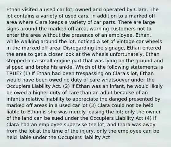 Ethan visited a used car lot, owned and operated by Clara. The lot contains a variety of used cars, in addition to a marked off area where Clara keeps a variety of car parts. There are large signs around the marked off area, warning customers not to enter the area without the presence of an employee. Ethan, while walking around the lot, noticed a set of vintage car wheels in the marked off area. Disregarding the signage, Ethan entered the area to get a closer look at the wheels unfortunately, Ethan stepped on a small engine part that was lying on the ground and slipped and broke his ankle. Which of the following statements is TRUE? (1) If Ethan had been trespassing on Clara's lot, Ethan would have been owed no duty of care whatsoever under the Occupiers Liability Act. (2) If Ethan was an infant, he would likely be owed a higher duty of care than an adult because of an infant's relative inability to appreciate the danged presented by marked off areas in a used car lot (3) Clara could not be held liable to Ethan is she was merely leasing the lot; only the owner of the land can be sued under the Occupiers Liability Act (4) If Clara had an employee supervise the lot, and Clara was away from the lot at the time of the injury, only the employee can be held liable under the Occupiers liability Act