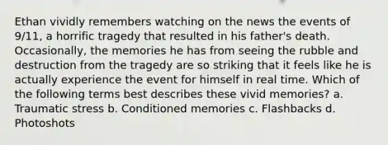 Ethan vividly remembers watching on the news the events of 9/11, a horrific tragedy that resulted in his father's death. Occasionally, the memories he has from seeing the rubble and destruction from the tragedy are so striking that it feels like he is actually experience the event for himself in real time. Which of the following terms best describes these vivid memories? a. Traumatic stress b. Conditioned memories c. Flashbacks d. Photoshots