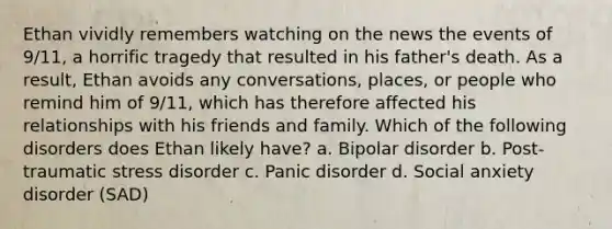 Ethan vividly remembers watching on the news the events of 9/11, a horrific tragedy that resulted in his father's death. As a result, Ethan avoids any conversations, places, or people who remind him of 9/11, which has therefore affected his relationships with his friends and family. Which of the following disorders does Ethan likely have? a. Bipolar disorder b. Post-traumatic stress disorder c. Panic disorder d. Social anxiety disorder (SAD)