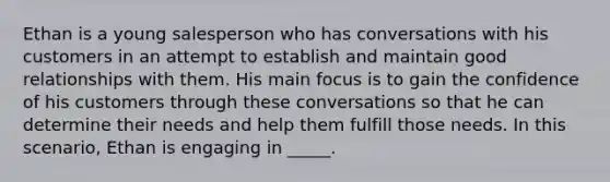 Ethan is a young salesperson who has conversations with his customers in an attempt to establish and maintain good relationships with them. His main focus is to gain the confidence of his customers through these conversations so that he can determine their needs and help them fulfill those needs. In this scenario, Ethan is engaging in _____.