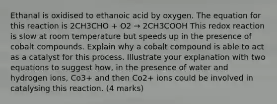 Ethanal is oxidised to ethanoic acid by oxygen. The equation for this reaction is 2CH3CHO + O2 → 2CH3COOH This redox reaction is slow at room temperature but speeds up in the presence of cobalt compounds. Explain why a cobalt compound is able to act as a catalyst for this process. Illustrate your explanation with two equations to suggest how, in the presence of water and hydrogen ions, Co3+ and then Co2+ ions could be involved in catalysing this reaction. (4 marks)