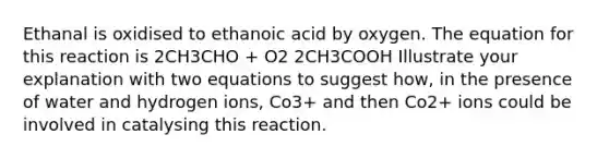 Ethanal is oxidised to ethanoic acid by oxygen. The equation for this reaction is 2CH3CHO + O2 2CH3COOH Illustrate your explanation with two equations to suggest how, in the presence of water and hydrogen ions, Co3+ and then Co2+ ions could be involved in catalysing this reaction.