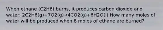 When ethane (C2H6) burns, it produces carbon dioxide and water: 2C2H6(g)+7O2(g)→4CO2(g)+6H2O(l) How many moles of water will be produced when 8 moles of ethane are burned?