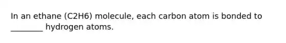 In an ethane (C2H6) molecule, each carbon atom is bonded to ________ hydrogen atoms.