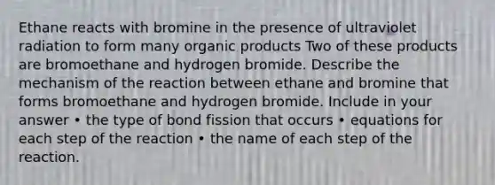 Ethane reacts with bromine in the presence of ultraviolet radiation to form many organic products Two of these products are bromoethane and hydrogen bromide. Describe the mechanism of the reaction between ethane and bromine that forms bromoethane and hydrogen bromide. Include in your answer • the type of bond fission that occurs • equations for each step of the reaction • the name of each step of the reaction.