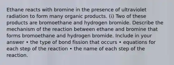 Ethane reacts with bromine in the presence of ultraviolet radiation to form many organic products. (i) Two of these products are bromoethane and hydrogen bromide. Describe the mechanism of the reaction between ethane and bromine that forms bromoethane and hydrogen bromide. Include in your answer • the type of bond fission that occurs • equations for each step of the reaction • the name of each step of the reaction.