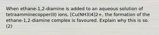 When ethane-1,2-diamine is added to an aqueous solution of tetraamminecopper(II) ions, [Cu(NH3)4]2+, the formation of the ethane-1,2-diamine complex is favoured. Explain why this is so. (2)