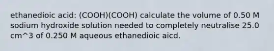 ethanedioic acid: (COOH)(COOH) calculate the volume of 0.50 M sodium hydroxide solution needed to completely neutralise 25.0 cm^3 of 0.250 M aqueous ethanedioic aicd.