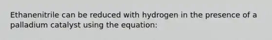 Ethanenitrile can be reduced with hydrogen in the presence of a palladium catalyst using the equation: