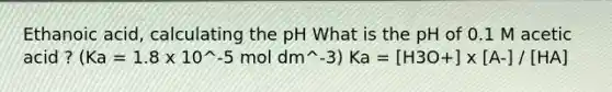 Ethanoic acid, calculating the pH What is the pH of 0.1 M acetic acid ? (Ka = 1.8 x 10^-5 mol dm^-3) Ka = [H3O+] x [A-] / [HA]