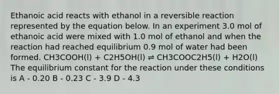 Ethanoic acid reacts with ethanol in a reversible reaction represented by the equation below. In an experiment 3.0 mol of ethanoic acid were mixed with 1.0 mol of ethanol and when the reaction had reached equilibrium 0.9 mol of water had been formed. CH3COOH(l) + C2H5OH(l) ⇌ CH3COOC2H5(l) + H2O(l) The equilibrium constant for the reaction under these conditions is A - 0.20 B - 0.23 C - 3.9 D - 4.3