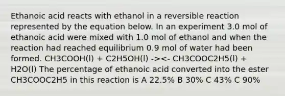 Ethanoic acid reacts with ethanol in a reversible reaction represented by the equation below. In an experiment 3.0 mol of ethanoic acid were mixed with 1.0 mol of ethanol and when the reaction had reached equilibrium 0.9 mol of water had been formed. CH3COOH(l) + C2H5OH(l) -><- CH3COOC2H5(l) + H2O(l) The percentage of ethanoic acid converted into the ester CH3COOC2H5 in this reaction is A 22.5% B 30% C 43% C 90%