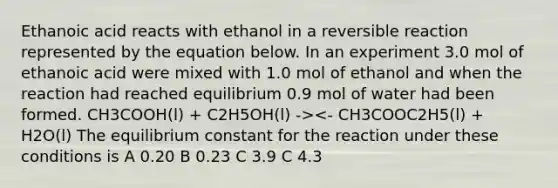 Ethanoic acid reacts with ethanol in a reversible reaction represented by the equation below. In an experiment 3.0 mol of ethanoic acid were mixed with 1.0 mol of ethanol and when the reaction had reached equilibrium 0.9 mol of water had been formed. CH3COOH(l) + C2H5OH(l) -><- CH3COOC2H5(l) + H2O(l) The equilibrium constant for the reaction under these conditions is A 0.20 B 0.23 C 3.9 C 4.3