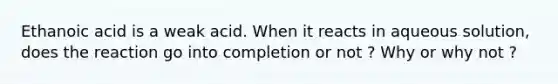 Ethanoic acid is a weak acid. When it reacts in aqueous solution, does the reaction go into completion or not ? Why or why not ?