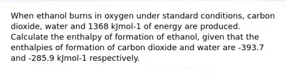 When ethanol burns in oxygen under standard conditions, carbon dioxide, water and 1368 kJmol-1 of energy are produced. Calculate the enthalpy of formation of ethanol, given that the enthalpies of formation of carbon dioxide and water are -393.7 and -285.9 kJmol-1 respectively.