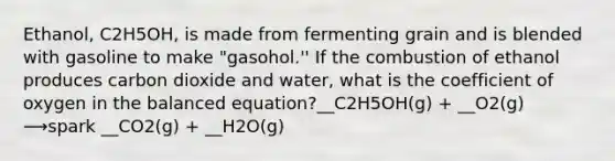 Ethanol, C2H5OH, is made from fermenting grain and is blended with gasoline to make "gasohol.'' If the combustion of ethanol produces carbon dioxide and water, what is the coefficient of oxygen in the balanced equation?__C2H5OH(g) + __O2(g) ⟶spark __CO2(g) + __H2O(g)