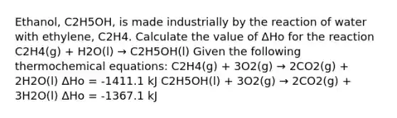 Ethanol, C2H5OH, is made industrially by the reaction of water with ethylene, C2H4. Calculate the value of ΔHo for the reaction C2H4(g) + H2O(l) → C2H5OH(l) Given the following thermochemical equations: C2H4(g) + 3O2(g) → 2CO2(g) + 2H2O(l) ΔHo = -1411.1 kJ C2H5OH(l) + 3O2(g) → 2CO2(g) + 3H2O(l) ΔHo = -1367.1 kJ