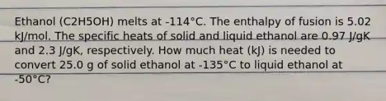 Ethanol (C2H5OH) melts at -114°C. The enthalpy of fusion is 5.02 kJ/mol. The specific heats of solid and liquid ethanol are 0.97 J/gK and 2.3 J/gK, respectively. How much heat (kJ) is needed to convert 25.0 g of solid ethanol at -135°C to liquid ethanol at -50°C?