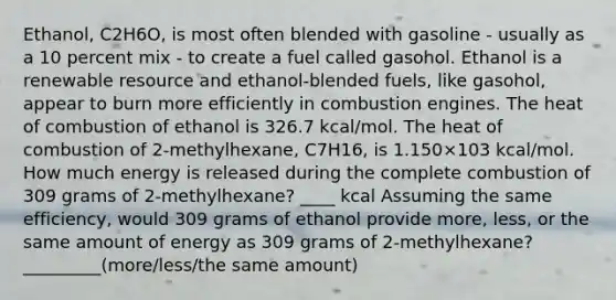 Ethanol, C2H6O, is most often blended with gasoline - usually as a 10 percent mix - to create a fuel called gasohol. Ethanol is a renewable resource and ethanol-blended fuels, like gasohol, appear to burn more efficiently in combustion engines. The heat of combustion of ethanol is 326.7 kcal/mol. The heat of combustion of 2-methylhexane, C7H16, is 1.150×103 kcal/mol. How much energy is released during the complete combustion of 309 grams of 2-methylhexane? ____ kcal Assuming the same efficiency, would 309 grams of ethanol provide more, less, or the same amount of energy as 309 grams of 2-methylhexane? _________(more/less/the same amount)