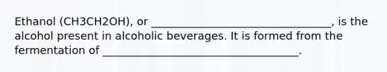 Ethanol (CH3CH2OH), or _________________________________, is the alcohol present in alcoholic beverages. It is formed from the fermentation of ____________________________________.