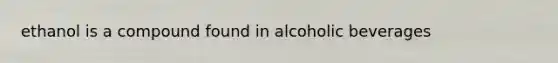 ethanol is a compound found in alcoholic beverages