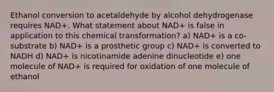 Ethanol conversion to acetaldehyde by alcohol dehydrogenase requires NAD+. What statement about NAD+ is false in application to this chemical transformation? a) NAD+ is a co-substrate b) NAD+ is a prosthetic group c) NAD+ is converted to NADH d) NAD+ is nicotinamide adenine dinucleotide e) one molecule of NAD+ is required for oxidation of one molecule of ethanol