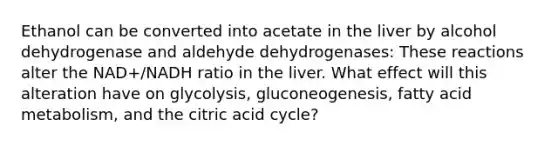 Ethanol can be converted into acetate in the liver by alcohol dehydrogenase and aldehyde dehydrogenases: These reactions alter the NAD+/NADH ratio in the liver. What effect will this alteration have on glycolysis, gluconeogenesis, fatty acid metabolism, and the citric acid cycle?