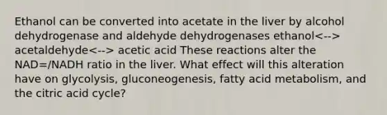 Ethanol can be converted into acetate in the liver by alcohol dehydrogenase and aldehyde dehydrogenases ethanol acetaldehyde acetic acid These reactions alter the NAD=/NADH ratio in the liver. What effect will this alteration have on glycolysis, gluconeogenesis, fatty acid metabolism, and the citric acid cycle?