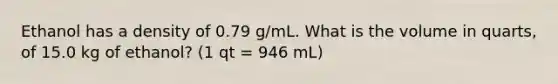 Ethanol has a density of 0.79 g/mL. What is the volume in quarts, of 15.0 kg of ethanol? (1 qt = 946 mL)