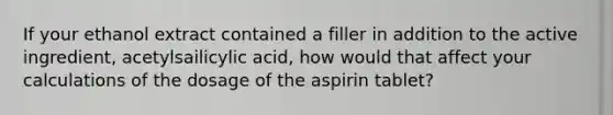 If your ethanol extract contained a filler in addition to the active ingredient, acetylsailicylic acid, how would that affect your calculations of the dosage of the aspirin tablet?