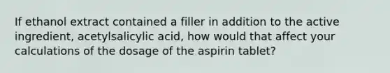 If ethanol extract contained a filler in addition to the active ingredient, acetylsalicylic acid, how would that affect your calculations of the dosage of the aspirin tablet?