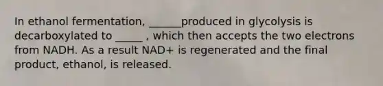 In ethanol fermentation, ______produced in glycolysis is decarboxylated to _____ , which then accepts the two electrons from NADH. As a result NAD+ is regenerated and the final product, ethanol, is released.