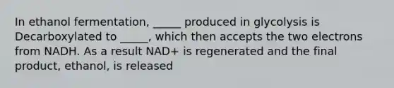 In ethanol fermentation, _____ produced in glycolysis is Decarboxylated to _____, which then accepts the two electrons from NADH. As a result NAD+ is regenerated and the final product, ethanol, is released