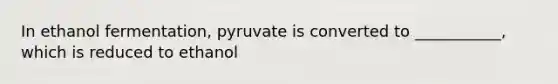 In ethanol fermentation, pyruvate is converted to ___________, which is reduced to ethanol