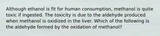 Although ethanol is fit for human consumption, methanol is quite toxic if ingested. The toxicity is due to the aldehyde produced when methanol is oxidized in the liver. Which of the following is the aldehyde formed by the oxidation of methanol?